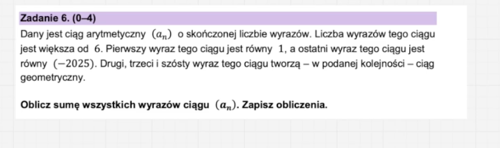 Dany jest ciąg arytmetyczny (an) o skończonej liczbie wyrazów. Liczba wyrazów tego ciągu jest większa od 6. Pierwszy wyraz tego ciągu jest równy 1, a ostatni wyraz tego ciągu jest równy (−2025). Drugi, trzeci i szósty wyraz tego ciągu tworzą – w podanej kolejności – ciąg geometryczny. Image 8 1024x304